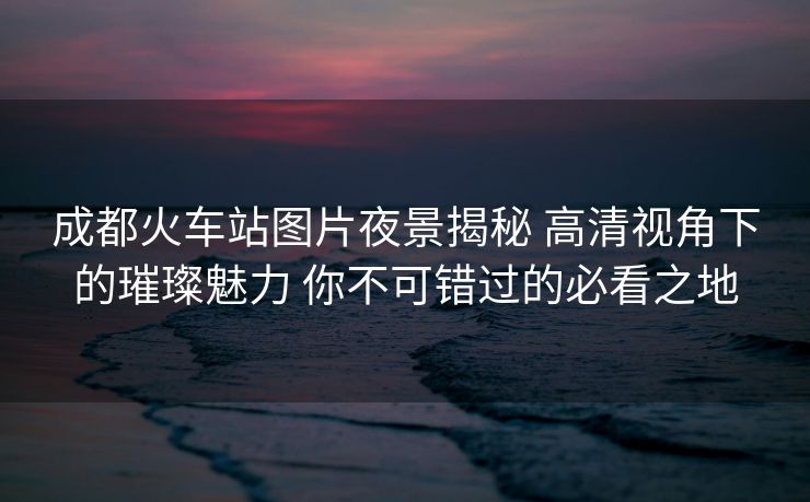 成都火車站圖片夜景揭秘 高清視角下的璀璨魅力 你不可錯(cuò)過的必看之地
