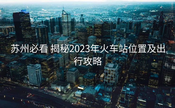 蘇州必看 揭秘2023年火車(chē)站位置及出行攻略