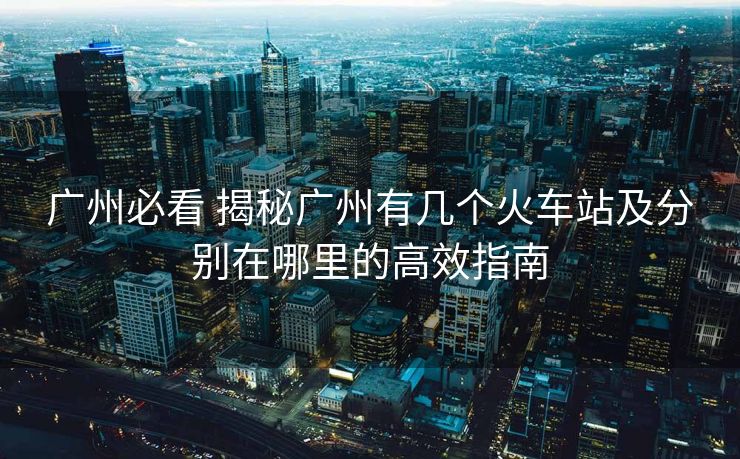 廣州必看 揭秘廣州有幾個(gè)火車(chē)站及分別在哪里的高效指南