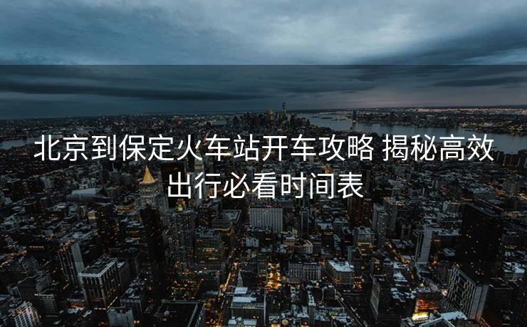 北京到保定火車站開車攻略 揭秘高效出行必看時(shí)間表