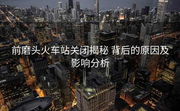 前磨頭火車站關(guān)閉揭秘 背后的原因及影響分析
