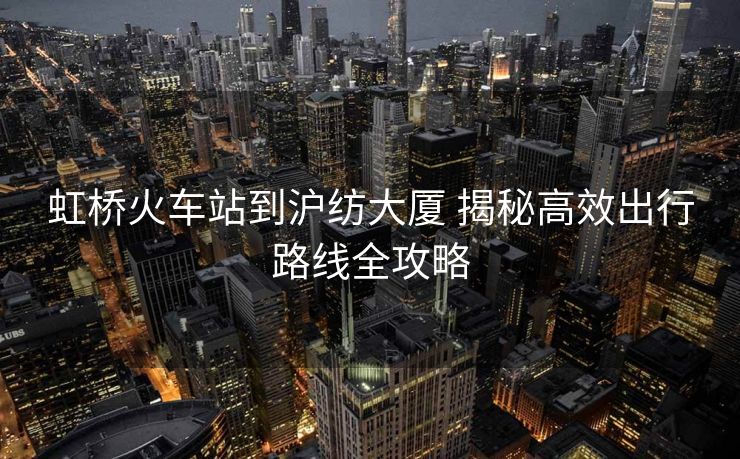 虹橋火車(chē)站到滬紡大廈 揭秘高效出行路線全攻略 虹橋火車(chē)站到滬紡大廈 揭秘高效出行路線全攻略