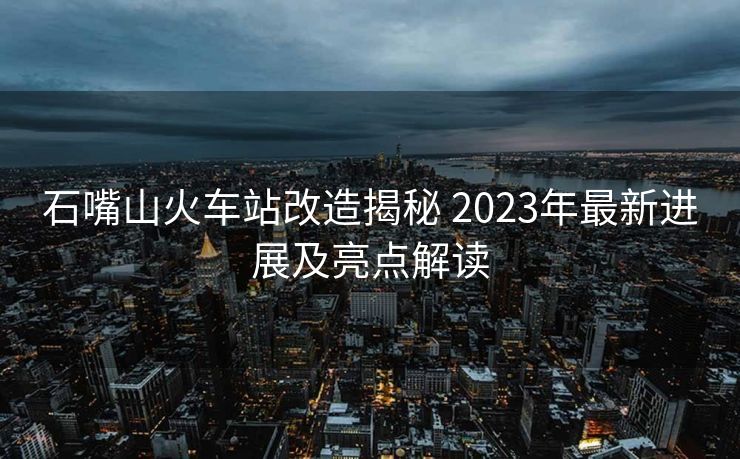 石嘴山火車(chē)站改造揭秘 2023年最新進(jìn)展及亮點(diǎn)解讀