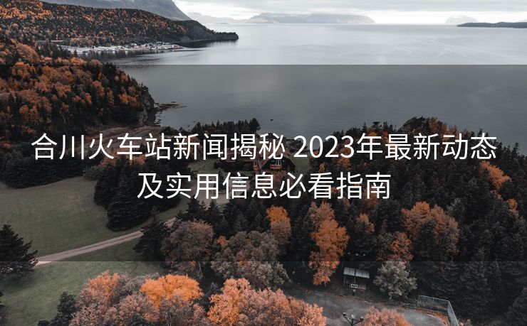 合川火車站新聞揭秘 2023年最新動(dòng)態(tài)及實(shí)用信息必看指南