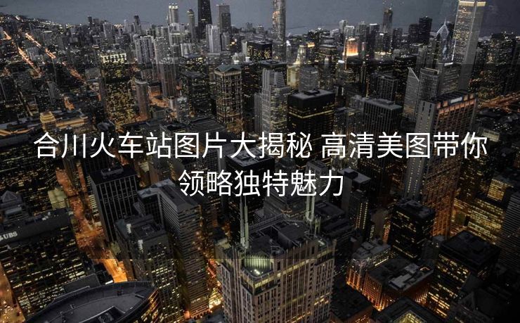 合川火車站圖片大揭秘 高清美圖帶你領(lǐng)略獨特魅力
