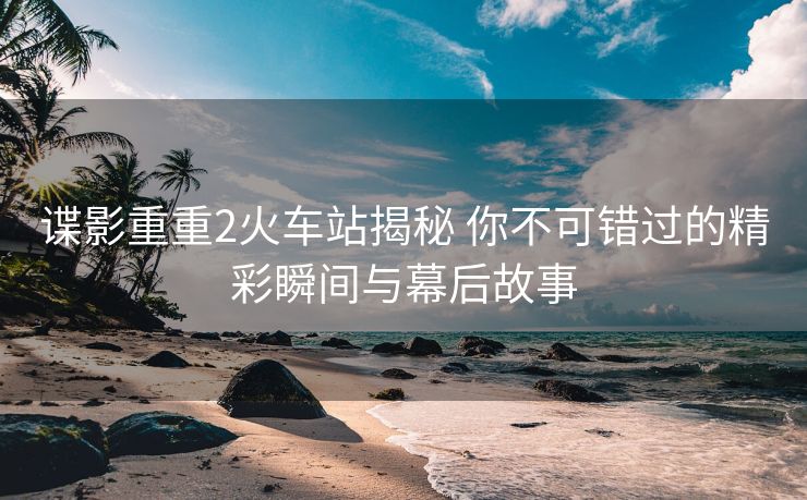 諜影重重2火車站揭秘 你不可錯過的精彩瞬間與幕后故事