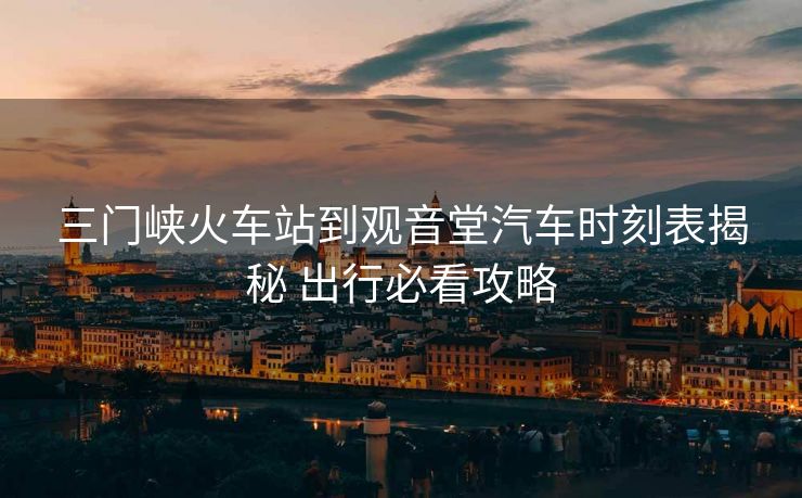 三門(mén)峽火車(chē)站到觀音堂汽車(chē)時(shí)刻表揭秘 出行必看攻略