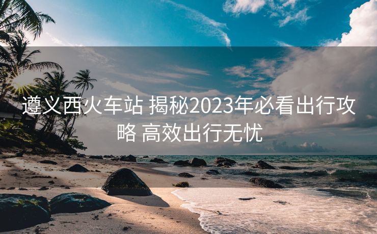 遵義西火車站 揭秘2023年必看出行攻略 高效出行無(wú)憂