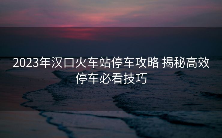 2023年漢口火車站停車攻略 揭秘高效停車必看技巧 2023年漢口火車站停車攻略 揭秘高效停車必看技巧