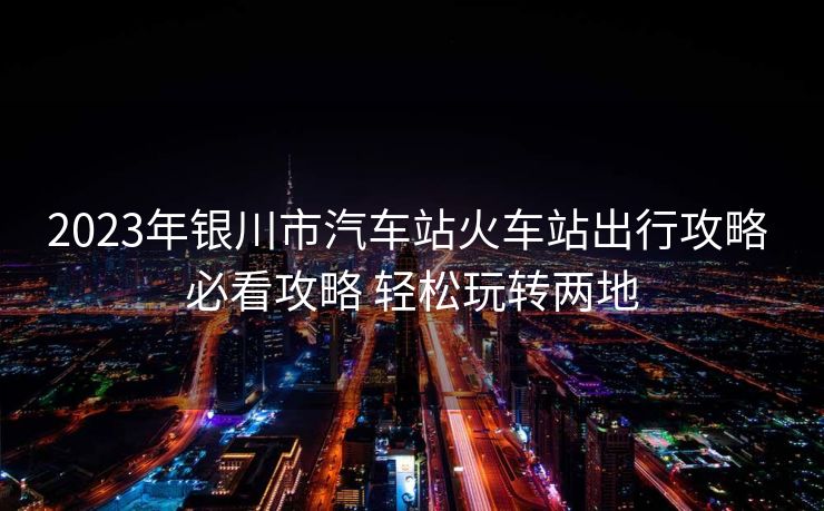 2023年銀川市汽車(chē)站火車(chē)站出行攻略 必看攻略 輕松玩轉(zhuǎn)兩地