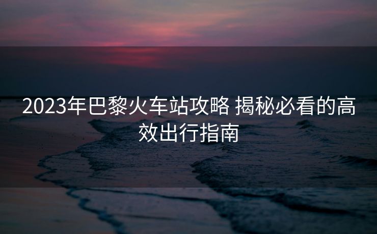 2023年巴黎火車站攻略 揭秘必看的高效出行指南