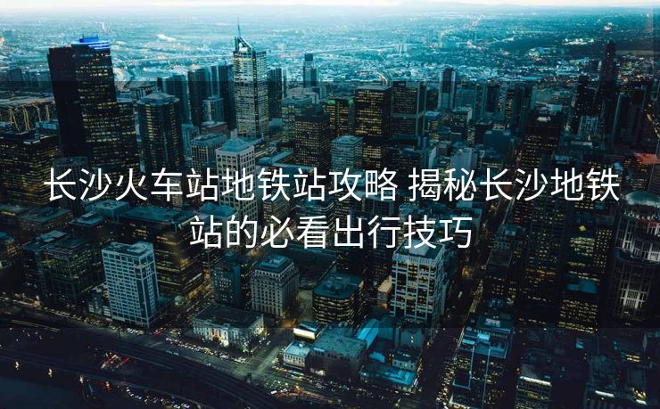 長沙火車站地鐵站攻略 揭秘長沙地鐵站的必看出行技巧