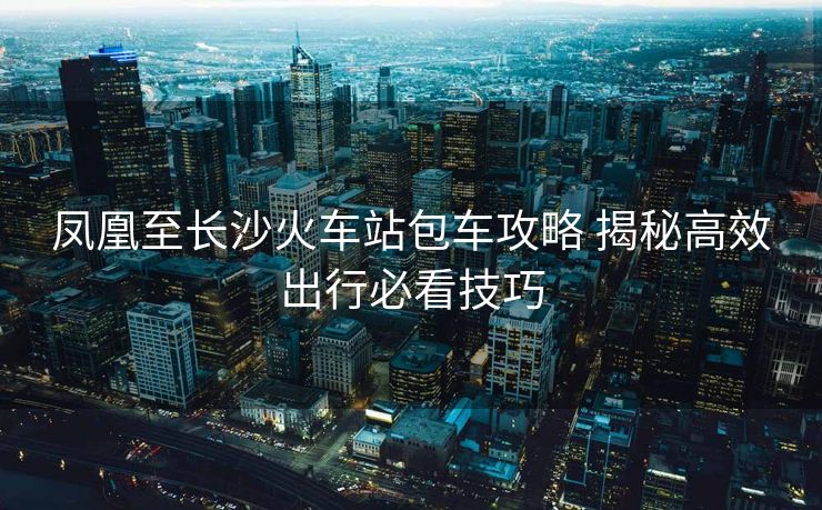 鳳凰至長沙火車站包車攻略 揭秘高效出行必看技巧