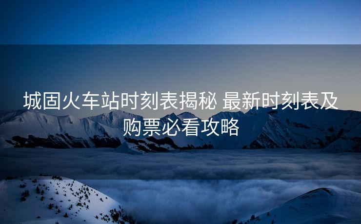 城固火車站時(shí)刻表揭秘 最新時(shí)刻表及購票必看攻略