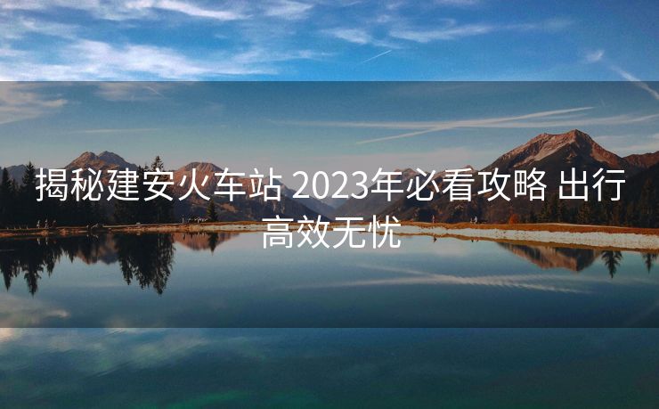 揭秘建安火車站 2023年必看攻略 出行高效無憂