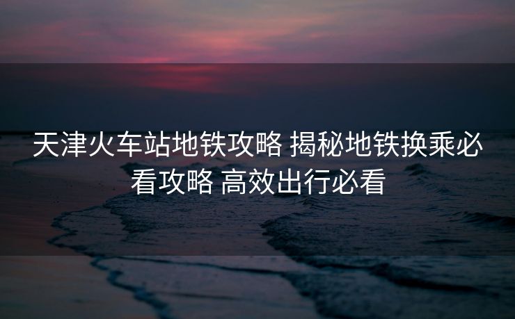 天津火車(chē)站地鐵攻略 揭秘地鐵換乘必看攻略 高效出行必看