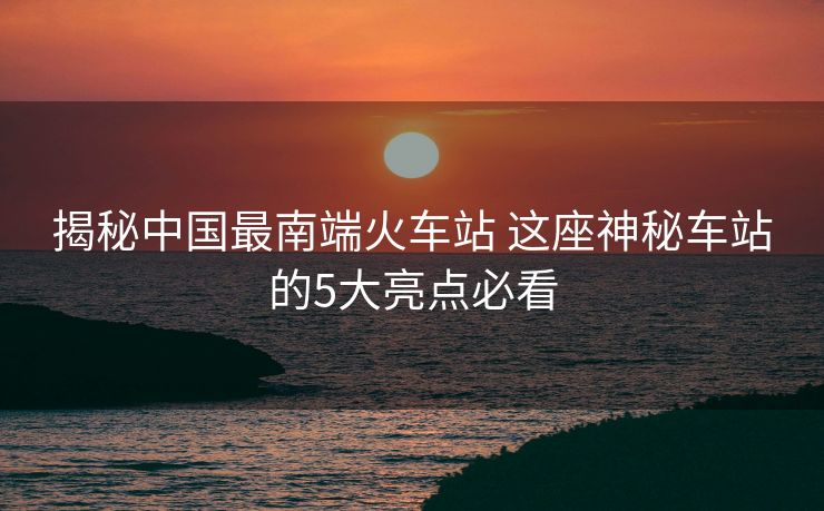 揭秘中國最南端火車站 這座神秘車站的5大亮點(diǎn)必看