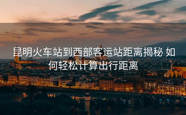 昆明火車站到西部客運站距離揭秘 如何輕松計算出行距離