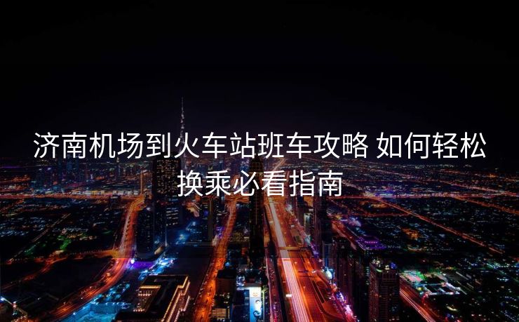 濟(jì)南機(jī)場(chǎng)到火車(chē)站班車(chē)攻略 如何輕松換乘必看指南
