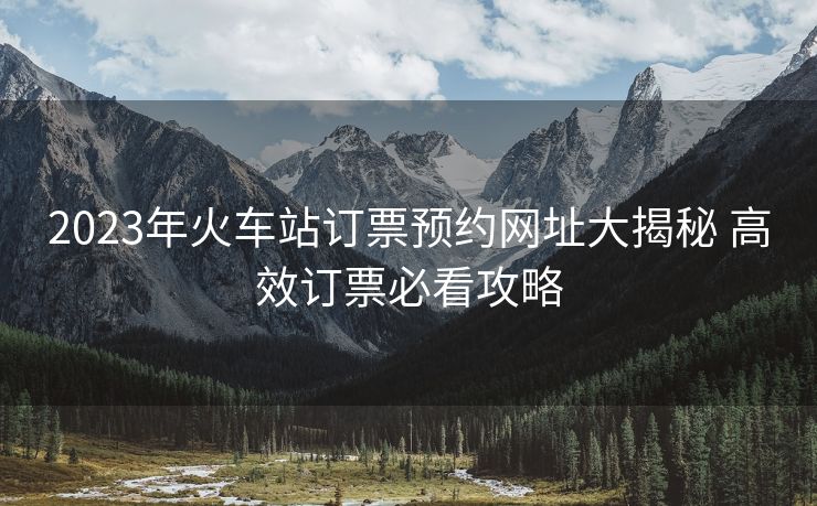 2023年火車站訂票預約網(wǎng)址大揭秘 高效訂票必看攻略