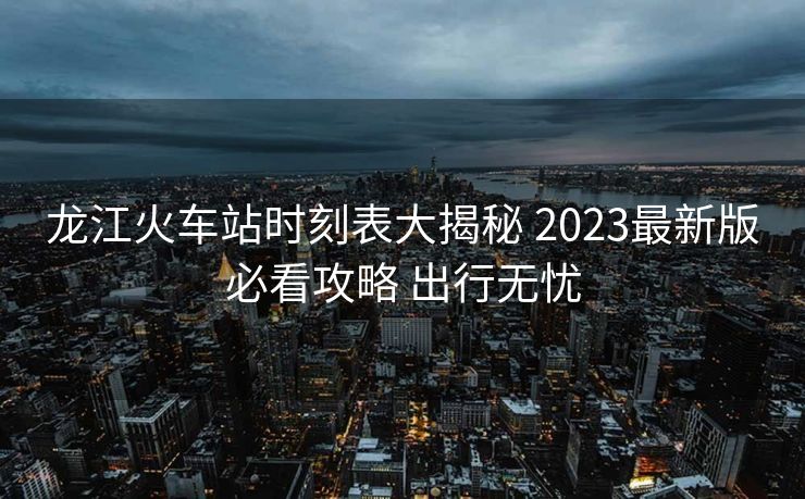 龍江火車(chē)站時(shí)刻表大揭秘 2023最新版必看攻略 出行無(wú)憂(yōu)