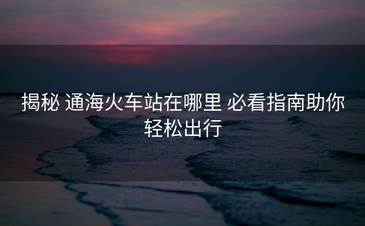 揭秘 通海火車站在哪里 必看指南助你輕松出行