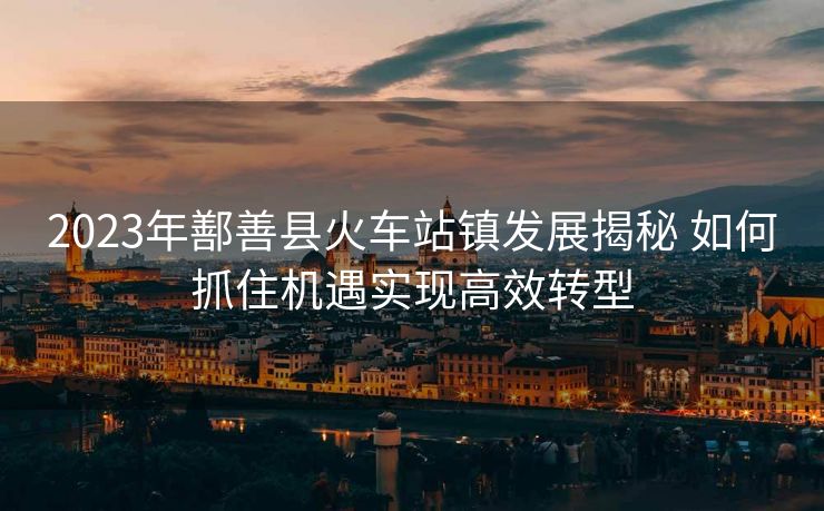 2023年鄯善縣火車站鎮(zhèn)發(fā)展揭秘 如何抓住機遇實現高效轉型