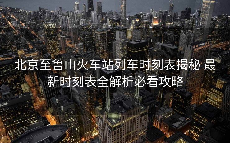 北京至魯山火車站列車時刻表揭秘 最新時刻表全解析必看攻略