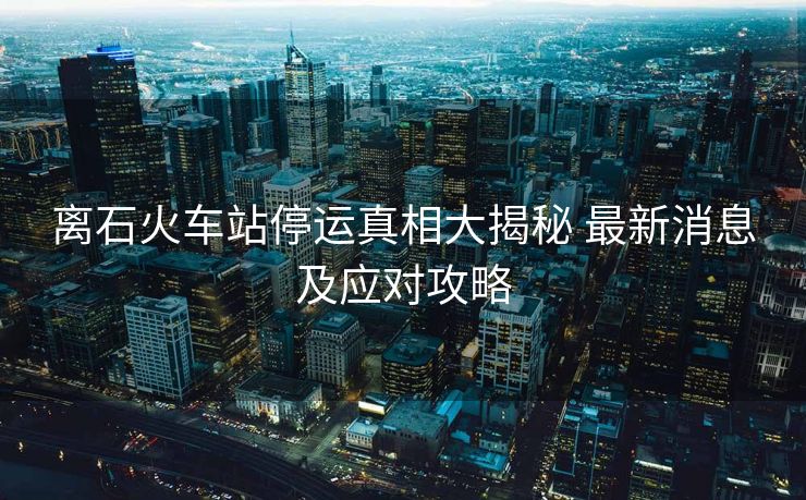 離石火車站停運真相大揭秘 最新消息及應(yīng)對攻略