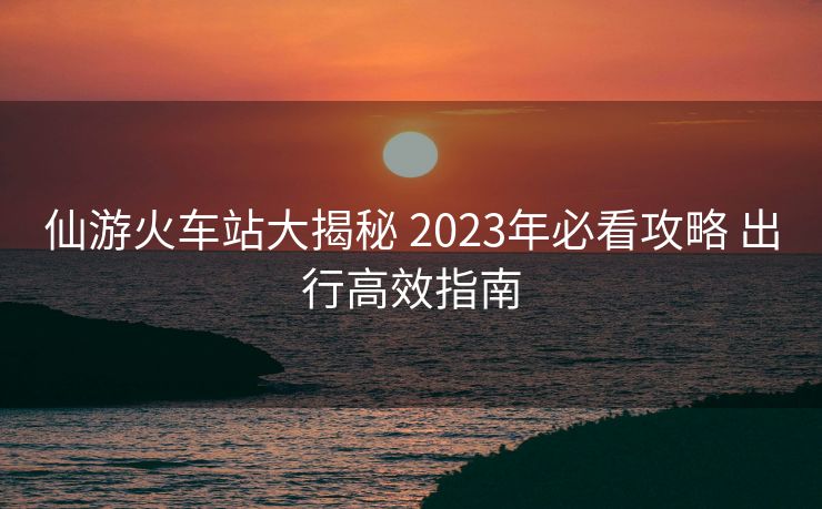 仙游火車站大揭秘 2023年必看攻略 出行高效指南 仙游火車站大揭秘 2023年必看攻略 出行高效指南
