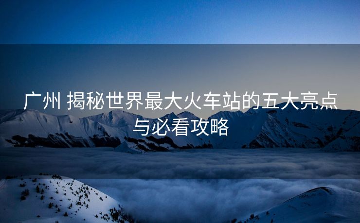 廣州 揭秘世界最大火車(chē)站的五大亮點(diǎn)與必看攻略
