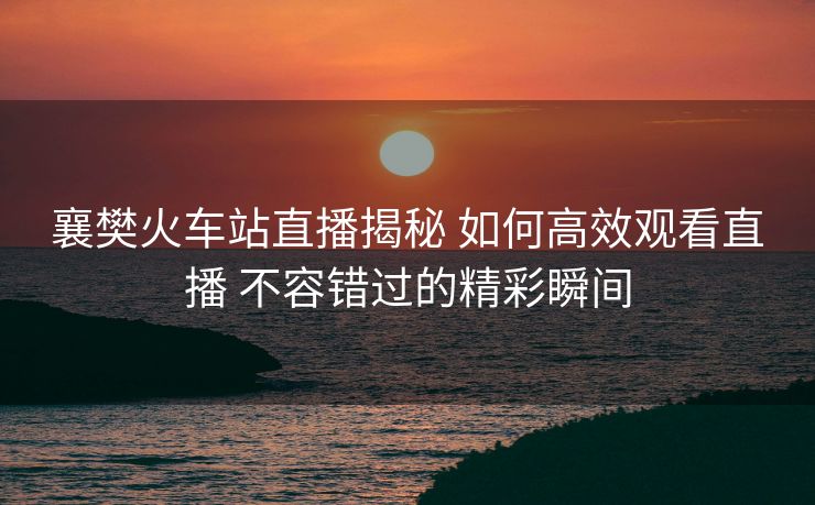 襄樊火車站直播揭秘 如何高效觀看直播 不容錯過的精彩瞬間