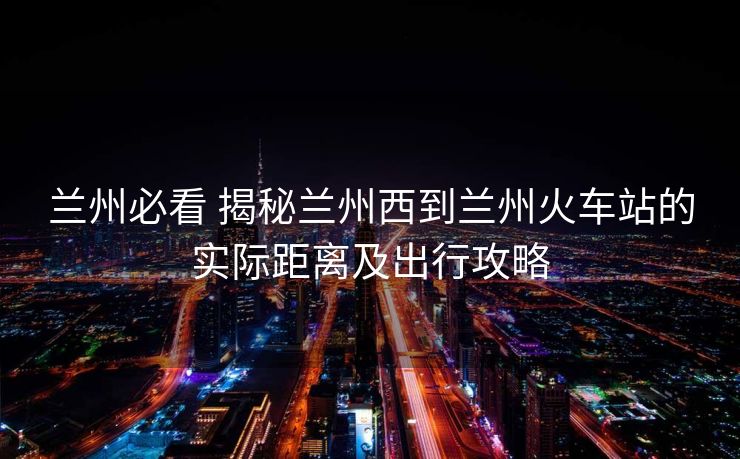 蘭州必看 揭秘蘭州西到蘭州火車站的實(shí)際距離及出行攻略