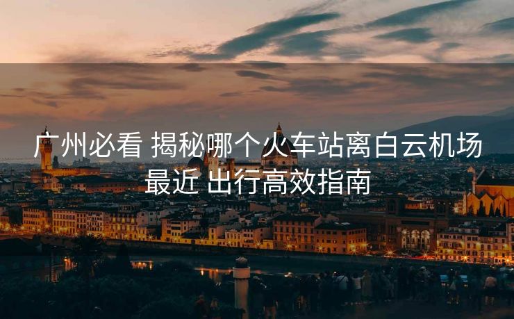 廣州必看 揭秘哪個火車站離白云機場最近 出行高效指南 廣州必看 揭秘哪個火車站離白云機場最近 出行高效指南