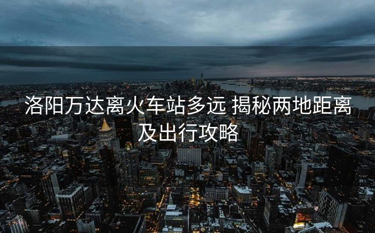 洛陽萬達離火車站多遠 揭秘兩地距離及出行攻略 洛陽萬達離火車站多遠 揭秘兩地距離及出行攻略