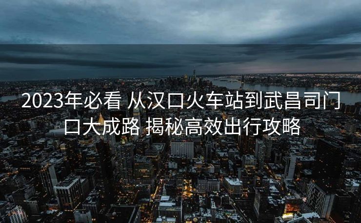 2023年必看 從漢口火車站到武昌司門口大成路 揭秘高效出行攻略