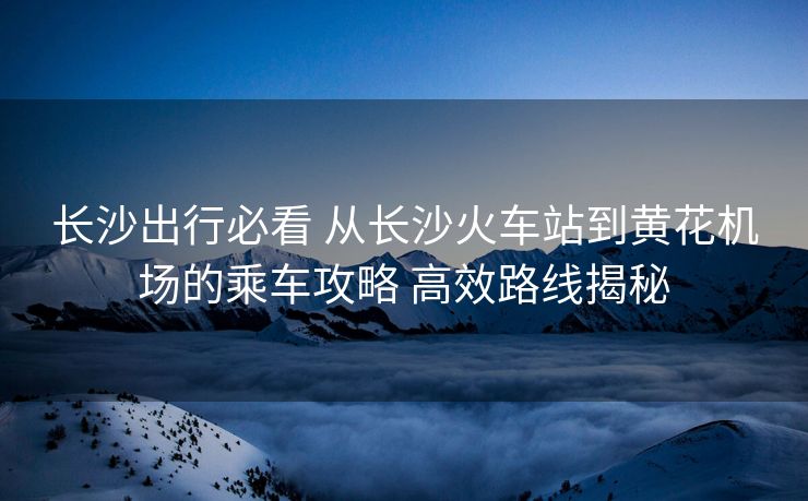 長沙出行必看 從長沙火車站到黃花機(jī)場(chǎng)的乘車攻略 高效路線揭秘