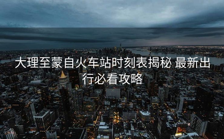 大理至蒙自火車站時刻表揭秘 最新出行必看攻略