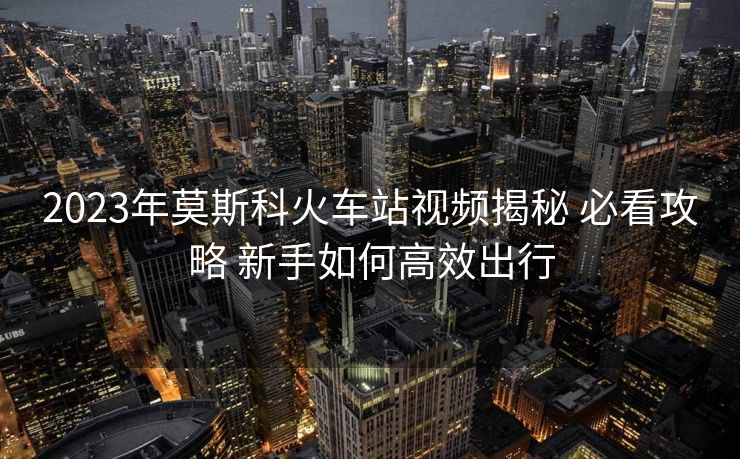2023年莫斯科火車站視頻揭秘 必看攻略 新手如何高效出行