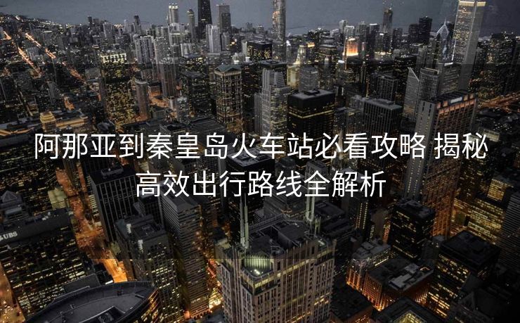 阿那亞到秦皇島火車站必看攻略 揭秘高效出行路線全解析