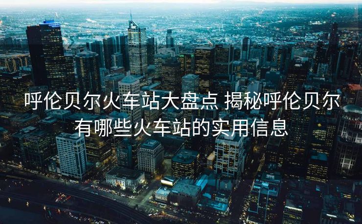 呼倫貝爾火車(chē)站大盤(pán)點(diǎn) 揭秘呼倫貝爾有哪些火車(chē)站的實(shí)用信息