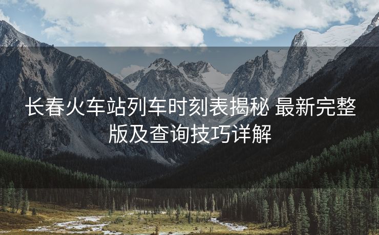 長(zhǎng)春火車站列車時(shí)刻表揭秘 最新完整版及查詢技巧詳解
