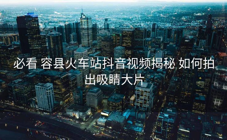 必看 容縣火車站抖音視頻揭秘 如何拍出吸睛大片