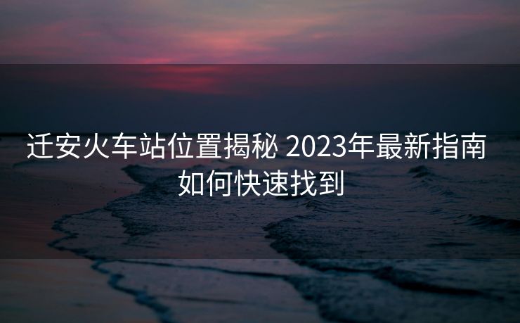 遷安火車站位置揭秘 2023年最新指南 如何快速找到