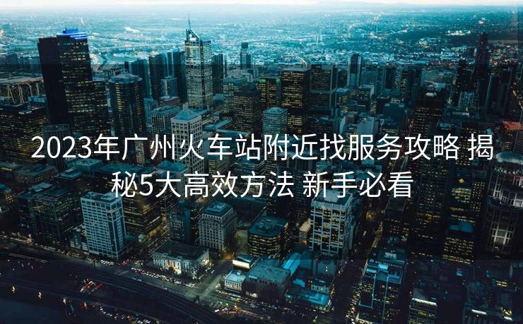 2023年廣州火車站附近找服務攻略 揭秘5大高效方法 新手必看