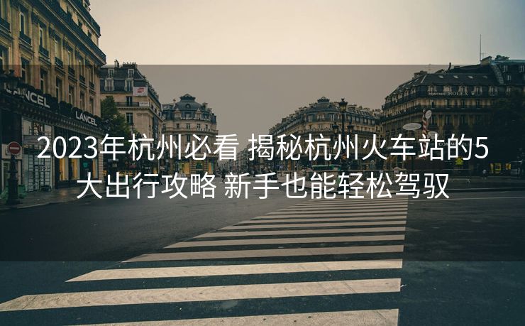 2023年杭州必看 揭秘杭州火車(chē)站的5大出行攻略 新手也能輕松駕馭