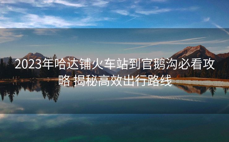 2023年哈達(dá)鋪火車(chē)站到官鵝溝必看攻略 揭秘高效出行路線