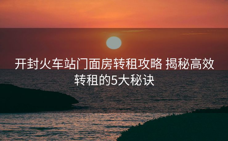 開封火車站門面房轉租攻略 揭秘高效轉租的5大秘訣