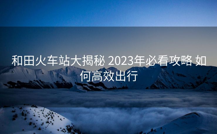 和田火車(chē)站大揭秘 2023年必看攻略 如何高效出行