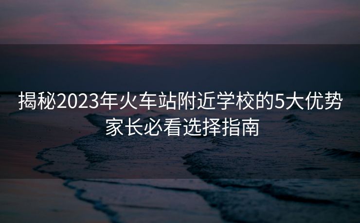 揭秘2023年火車站附近學(xué)校的5大優(yōu)勢(shì) 家長必看選擇指南